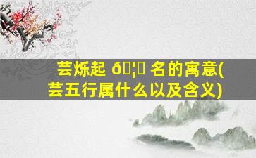 芸烁起 🦊 名的寓意(芸五行属什么以及含义)